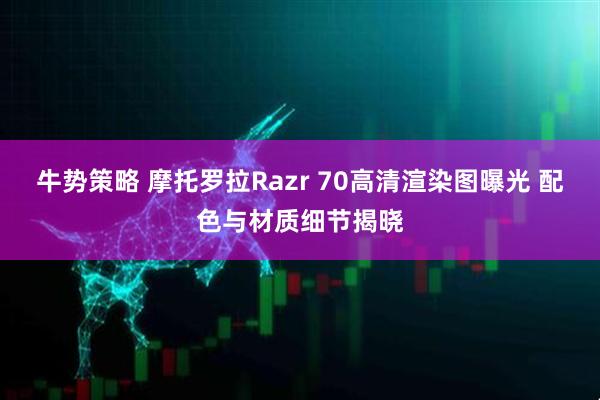 牛势策略 摩托罗拉Razr 70高清渲染图曝光 配色与材质细节揭晓