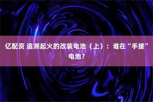 亿配资 追溯起火的改装电池（上）：谁在“手搓”电池？
