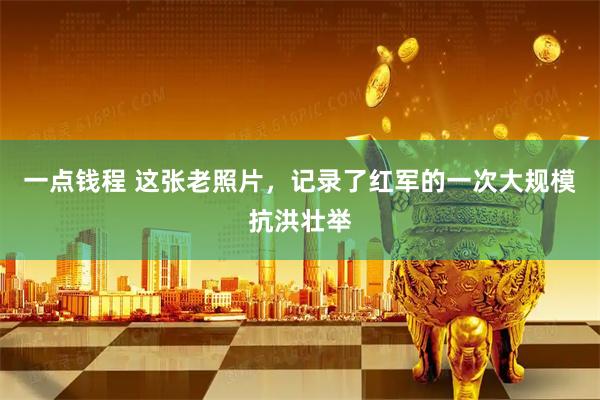 一点钱程 这张老照片，记录了红军的一次大规模抗洪壮举