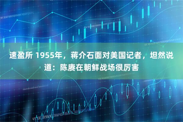 速盈所 1955年，蒋介石面对美国记者，坦然说道：陈赓在朝鲜战场很厉害